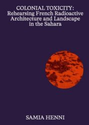 Samia Henni - Colonial Toxicity: Rehearsing French Radioactive Architecture and Landscape in Sahara